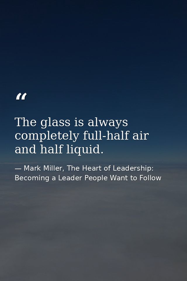The glass is always completely full-half air and half liquid. — Mark Miller, The Heart of Leadership: Becoming a Leader People Want to Follow