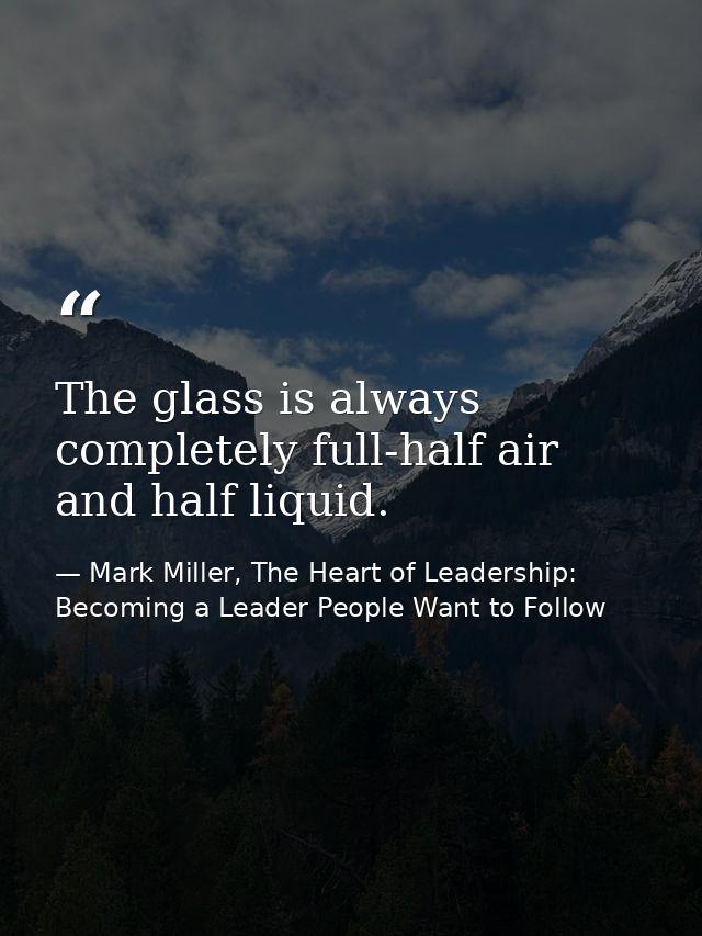 The glass is always completely full-half air and half liquid. — Mark Miller, The Heart of Leadership: Becoming a Leader People Want to Follow