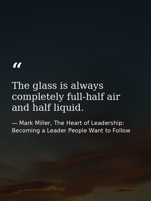 The glass is always completely full-half air and half liquid. — Mark Miller, The Heart of Leadership: Becoming a Leader People Want to Follow