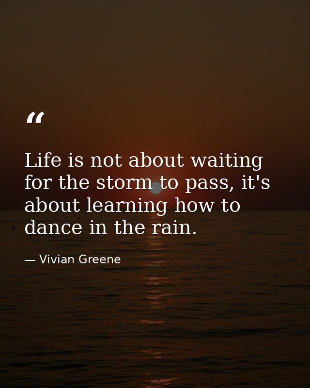 Life is not about waiting for the storm to pass, it's about learning how to dance in the rain. — Vivian Greene