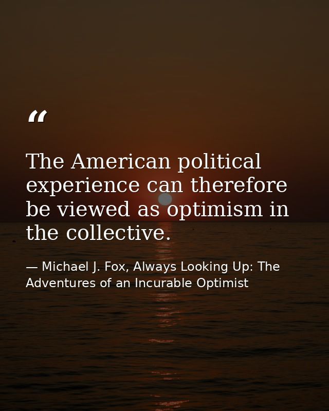 The American political experience can therefore be viewed as optimism in the collective. — Michael J. Fox, Always Looking Up: The Adventures of an Incurable Optimist