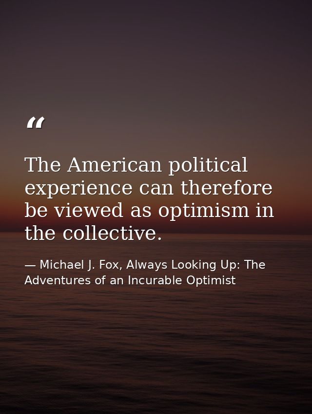 The American political experience can therefore be viewed as optimism in the collective. — Michael J. Fox, Always Looking Up: The Adventures of an Incurable Optimist