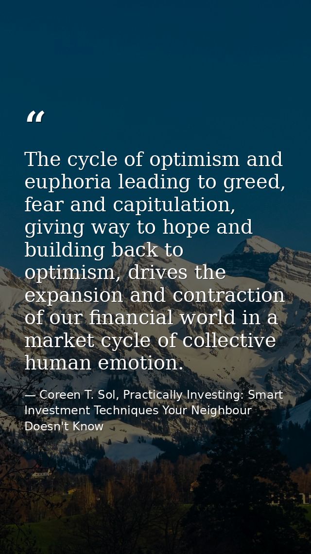 The cycle of optimism and euphoria leading to greed, fear and capitulation, giving way to hope and building back to opti — Coreen T. Sol, Practically Investing: Smart Investment Techniques Your Neighbour Doesn't Know