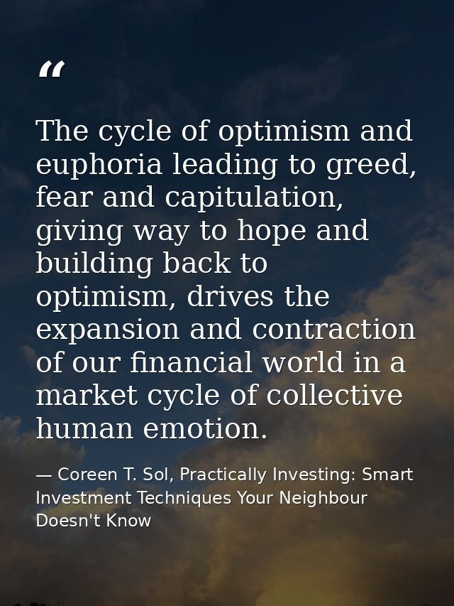 The cycle of optimism and euphoria leading to greed, fear and capitulation, giving way to hope and building back to opti — Coreen T. Sol, Practically Investing: Smart Investment Techniques Your Neighbour Doesn't Know