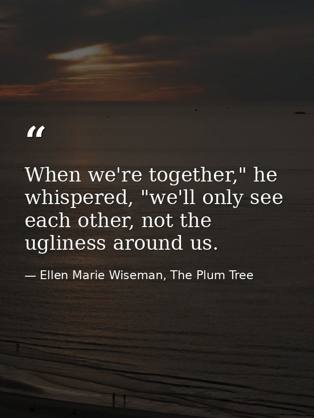 When we're together," he whispered, "we'll only see each other, not the ugliness around us. — Ellen Marie Wiseman, The Plum Tree