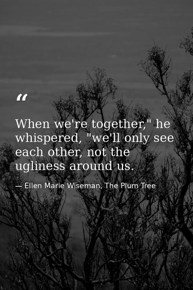 When we're together," he whispered, "we'll only see each other, not the ugliness around us. — Ellen Marie Wiseman, The Plum Tree