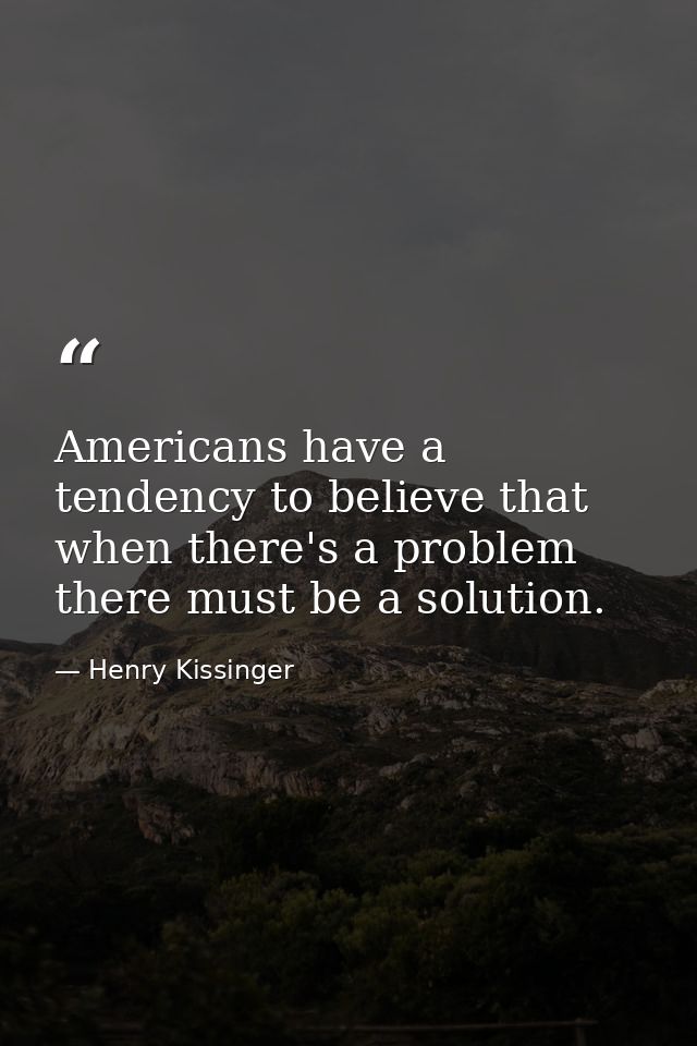 Americans have a tendency to believe that when there's a problem there must be a solution. — Henry Kissinger