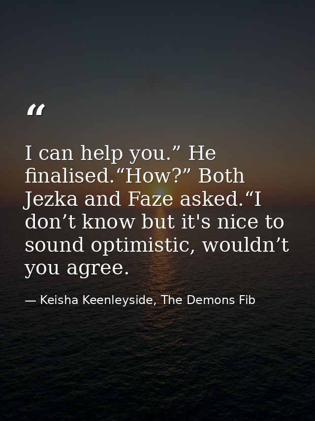 I can help you.” He finalised.“How?” Both Jezka and Faze asked.“I don’t know but it's nice to sound optimistic, wouldn’t — Keisha Keenleyside, The Demons Fib