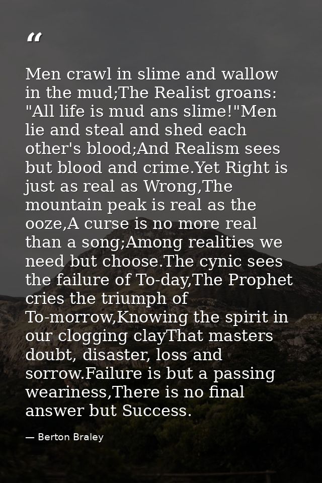 Men crawl in slime and wallow in the mud;The Realist groans: "All life is mud ans slime!"Men lie and steal and shed each — Berton Braley
