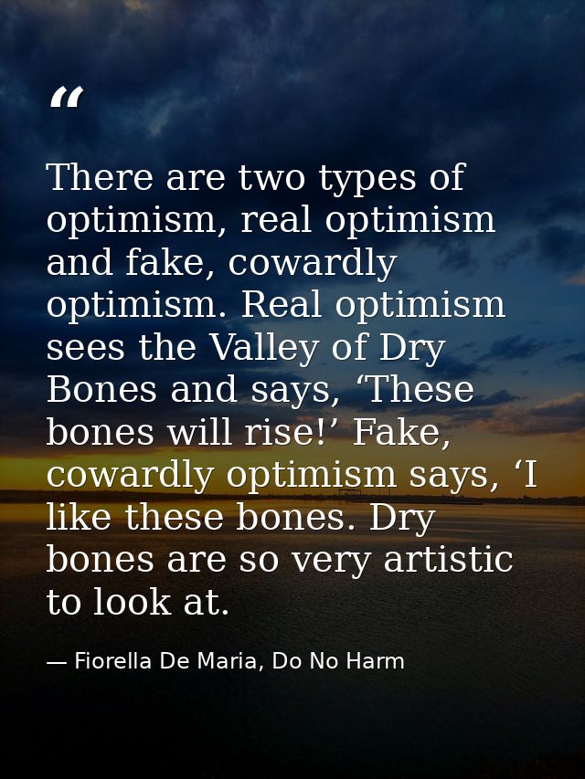 There are two types of optimism, real optimism and fake, cowardly optimism. Real optimism sees the Valley of Dry Bones a — Fiorella De Maria, Do No Harm