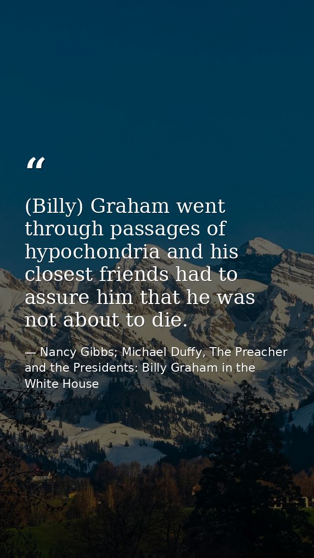 (Billy) Graham went through passages of hypochondria and his closest friends had to assure him that he was not about to  — Nancy Gibbs; Michael Duffy, The Preacher and the Presidents: Billy Graham in the White House
