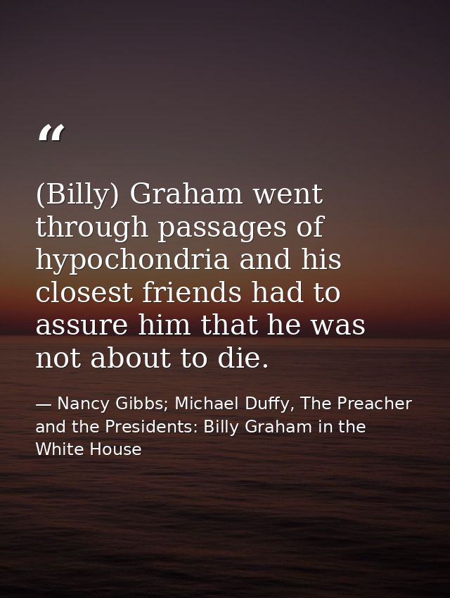 (Billy) Graham went through passages of hypochondria and his closest friends had to assure him that he was not about to  — Nancy Gibbs; Michael Duffy, The Preacher and the Presidents: Billy Graham in the White House