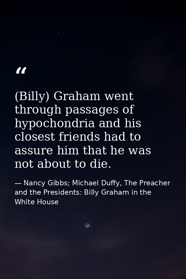 (Billy) Graham went through passages of hypochondria and his closest friends had to assure him that he was not about to  — Nancy Gibbs; Michael Duffy, The Preacher and the Presidents: Billy Graham in the White House