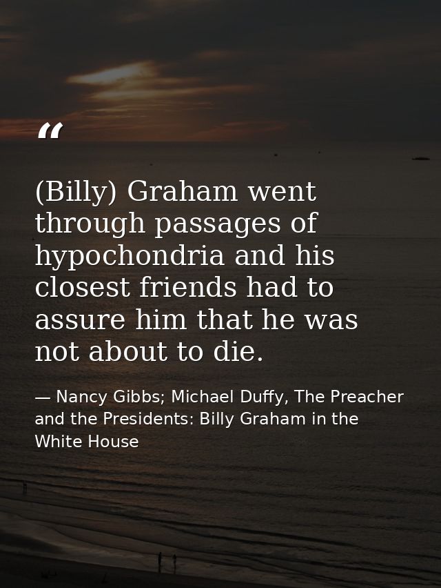 (Billy) Graham went through passages of hypochondria and his closest friends had to assure him that he was not about to  — Nancy Gibbs; Michael Duffy, The Preacher and the Presidents: Billy Graham in the White House
