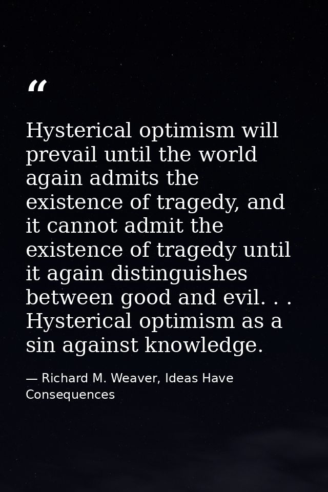 Hysterical optimism will prevail until the world again admits the existence of tragedy, and it cannot admit the existenc — Richard M. Weaver, Ideas Have Consequences