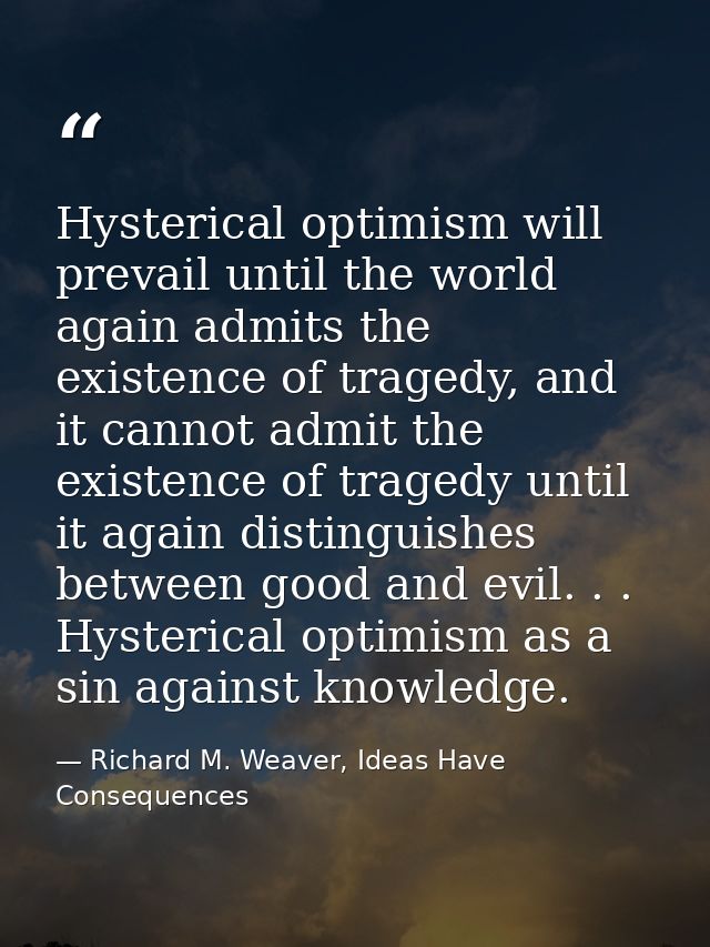 Hysterical optimism will prevail until the world again admits the existence of tragedy, and it cannot admit the existenc — Richard M. Weaver, Ideas Have Consequences