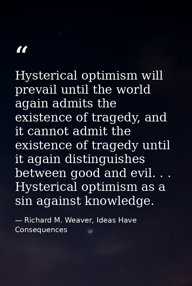 Hysterical optimism will prevail until the world again admits the existence of tragedy, and it cannot admit the existenc — Richard M. Weaver, Ideas Have Consequences
