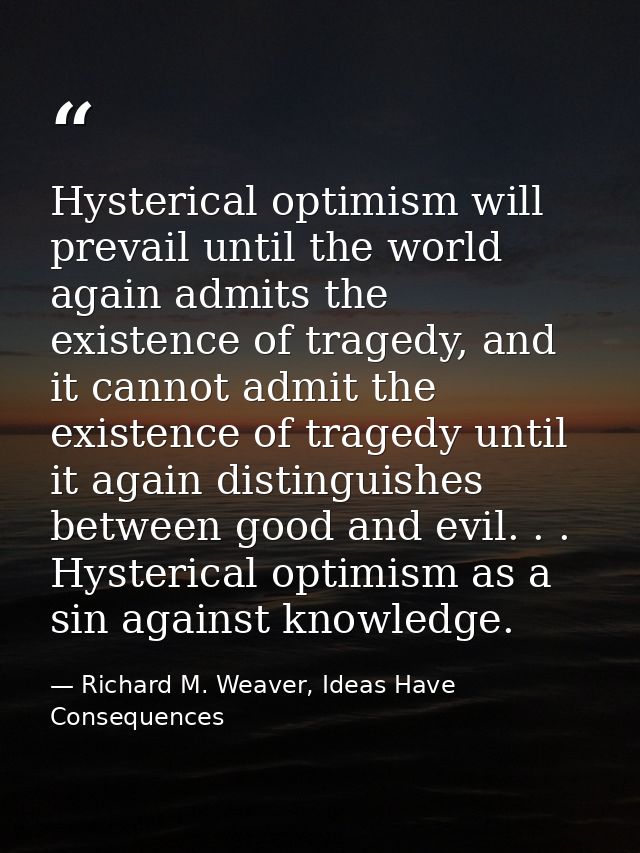 Hysterical optimism will prevail until the world again admits the existence of tragedy, and it cannot admit the existenc — Richard M. Weaver, Ideas Have Consequences