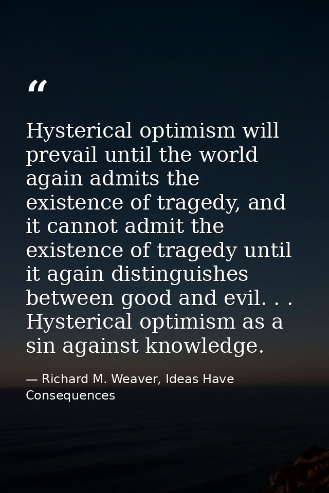 Hysterical optimism will prevail until the world again admits the existence of tragedy, and it cannot admit the existenc — Richard M. Weaver, Ideas Have Consequences