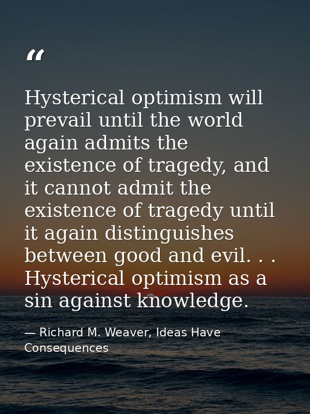 Hysterical optimism will prevail until the world again admits the existence of tragedy, and it cannot admit the existenc — Richard M. Weaver, Ideas Have Consequences