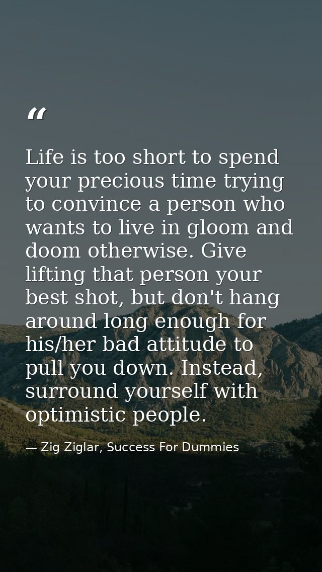 Life is too short to spend your precious time trying to convince a person who wants to live in gloom and doom otherwise. — Zig Ziglar, Success For Dummies