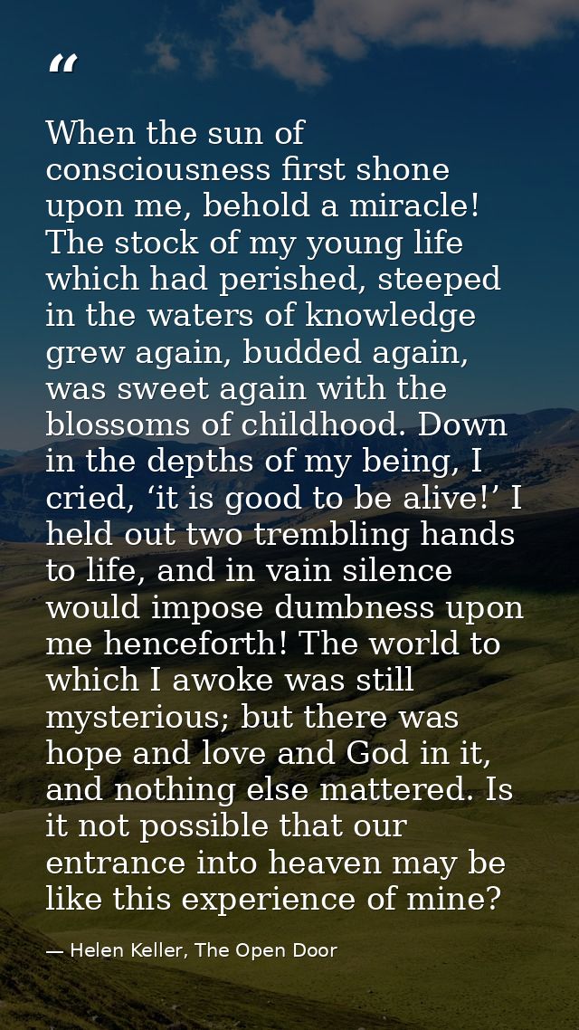 When the sun of consciousness first shone upon me, behold a miracle! The stock of my young life which had perished, stee — Helen Keller, The Open Door