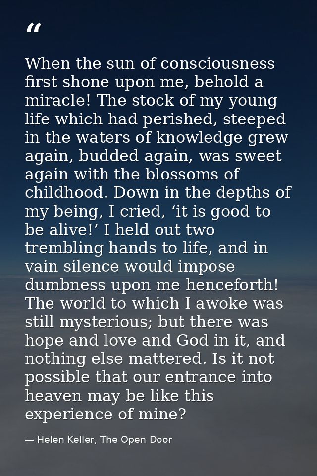 When the sun of consciousness first shone upon me, behold a miracle! The stock of my young life which had perished, stee — Helen Keller, The Open Door