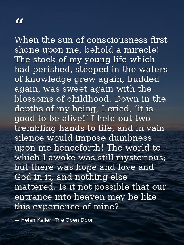 When the sun of consciousness first shone upon me, behold a miracle! The stock of my young life which had perished, stee — Helen Keller, The Open Door