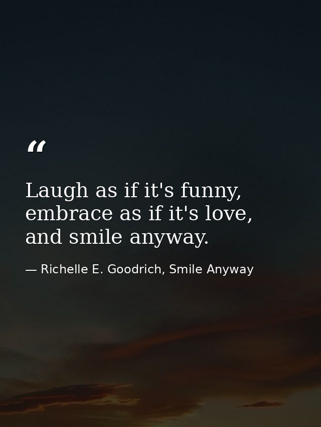 Laugh as if it's funny, embrace as if it's love, and smile anyway. — Richelle E. Goodrich, Smile Anyway
