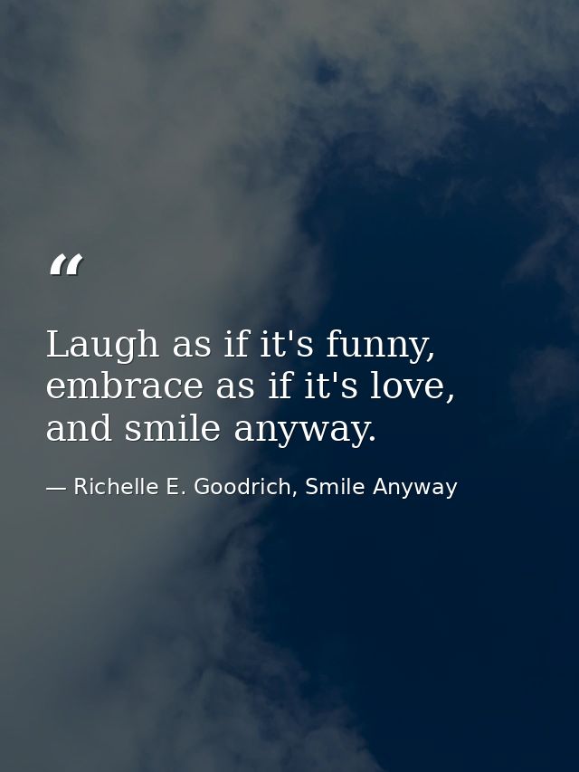 Laugh as if it's funny, embrace as if it's love, and smile anyway. — Richelle E. Goodrich, Smile Anyway