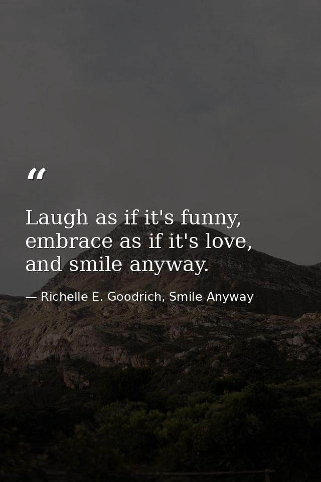 Laugh as if it's funny, embrace as if it's love, and smile anyway. — Richelle E. Goodrich, Smile Anyway