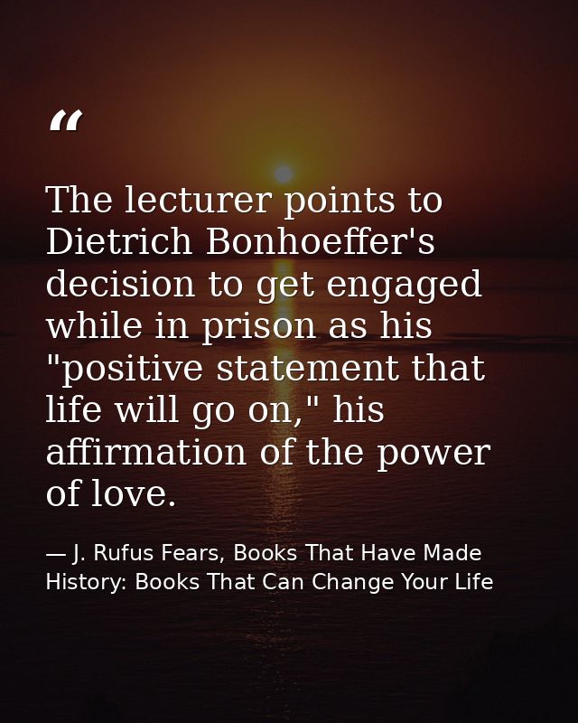 The lecturer points to Dietrich Bonhoeffer's decision to get engaged while in prison as his "positive statement that lif — J. Rufus Fears, Books That Have Made History: Books That Can Change Your Life
