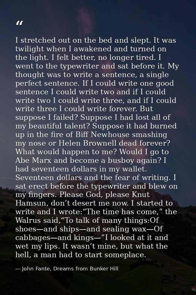 I stretched out on the bed and slept. It was twilight when I awakened and turned on the light. I felt better, no longer  — John Fante, Dreams from Bunker Hill