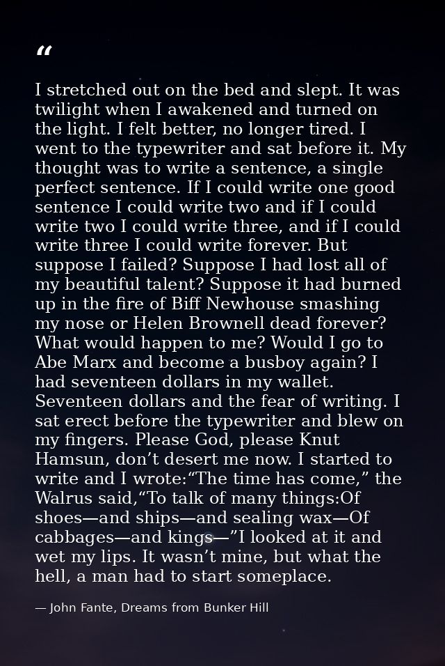 I stretched out on the bed and slept. It was twilight when I awakened and turned on the light. I felt better, no longer  — John Fante, Dreams from Bunker Hill