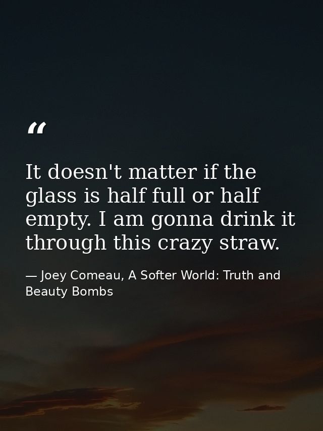 It doesn't matter if the glass is half full or half empty. I am gonna drink it through this crazy straw. — Joey Comeau, A Softer World: Truth and Beauty Bombs