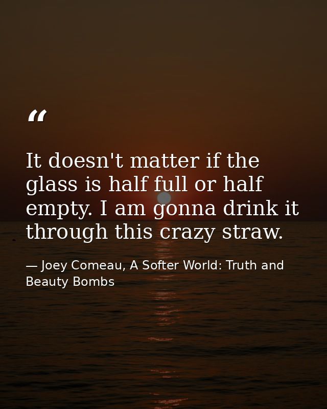 It doesn't matter if the glass is half full or half empty. I am gonna drink it through this crazy straw. — Joey Comeau, A Softer World: Truth and Beauty Bombs