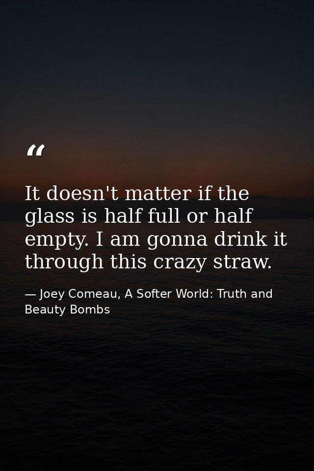 It doesn't matter if the glass is half full or half empty. I am gonna drink it through this crazy straw. — Joey Comeau, A Softer World: Truth and Beauty Bombs