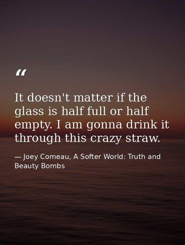 It doesn't matter if the glass is half full or half empty. I am gonna drink it through this crazy straw. — Joey Comeau, A Softer World: Truth and Beauty Bombs