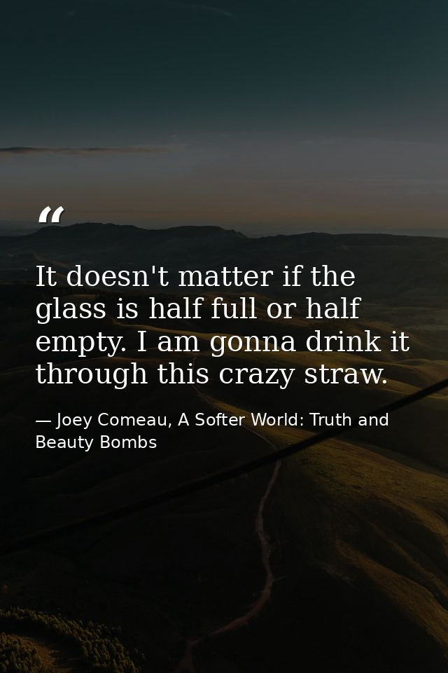 It doesn't matter if the glass is half full or half empty. I am gonna drink it through this crazy straw. — Joey Comeau, A Softer World: Truth and Beauty Bombs