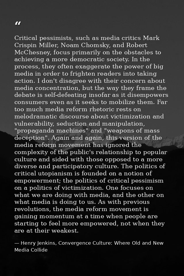 Critical pessimists, such as media critics Mark Crispin Miller, Noam Chomsky, and Robert McChesney, focus primarily on t — Henry Jenkins, Convergence Culture: Where Old and New Media Collide