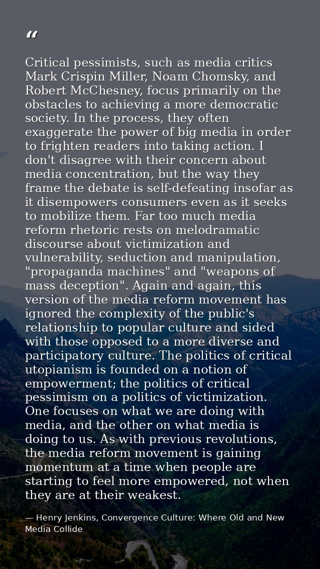 Critical pessimists, such as media critics Mark Crispin Miller, Noam Chomsky, and Robert McChesney, focus primarily on t — Henry Jenkins, Convergence Culture: Where Old and New Media Collide