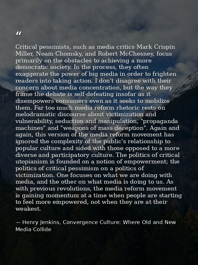 Critical pessimists, such as media critics Mark Crispin Miller, Noam Chomsky, and Robert McChesney, focus primarily on t — Henry Jenkins, Convergence Culture: Where Old and New Media Collide