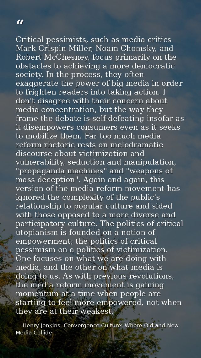 Critical pessimists, such as media critics Mark Crispin Miller, Noam Chomsky, and Robert McChesney, focus primarily on t — Henry Jenkins, Convergence Culture: Where Old and New Media Collide