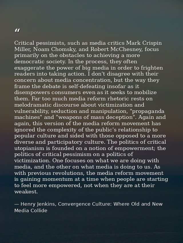 Critical pessimists, such as media critics Mark Crispin Miller, Noam Chomsky, and Robert McChesney, focus primarily on t — Henry Jenkins, Convergence Culture: Where Old and New Media Collide