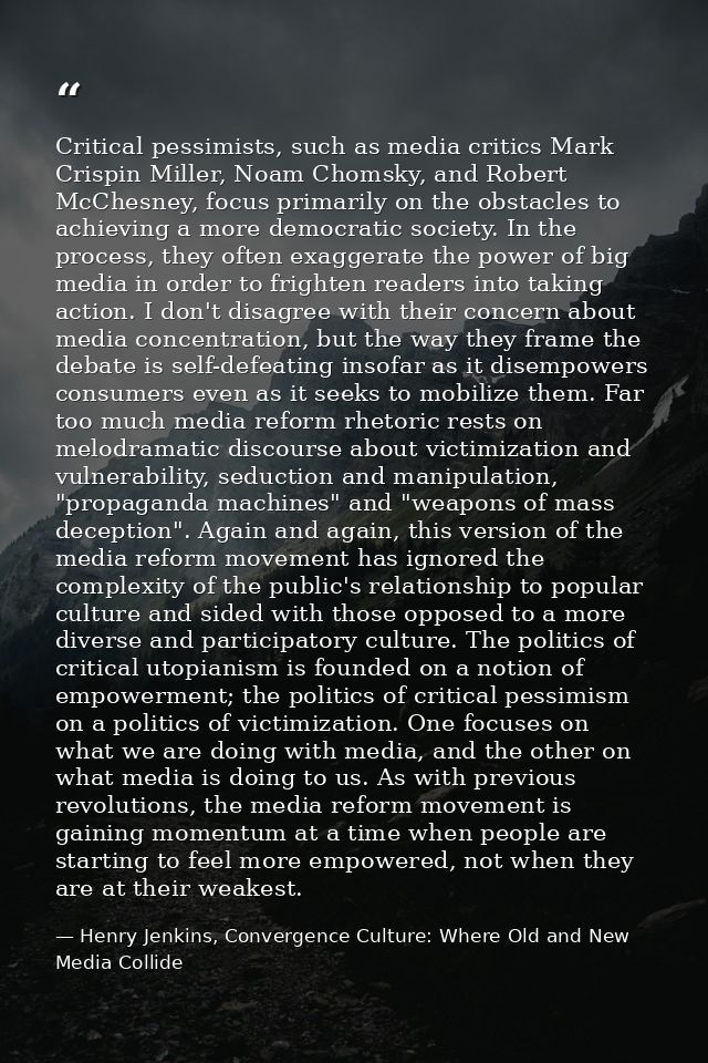 Critical pessimists, such as media critics Mark Crispin Miller, Noam Chomsky, and Robert McChesney, focus primarily on t — Henry Jenkins, Convergence Culture: Where Old and New Media Collide