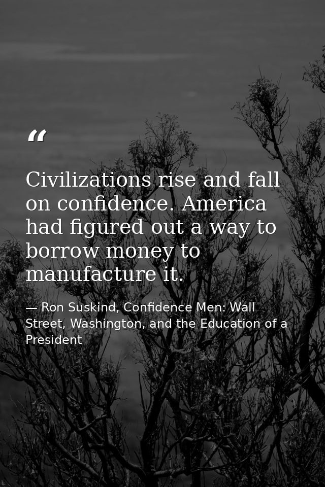 Civilizations rise and fall on confidence. America had figured out a way to borrow money to manufacture it. — Ron Suskind, Confidence Men: Wall Street, Washington, and the Education of a President