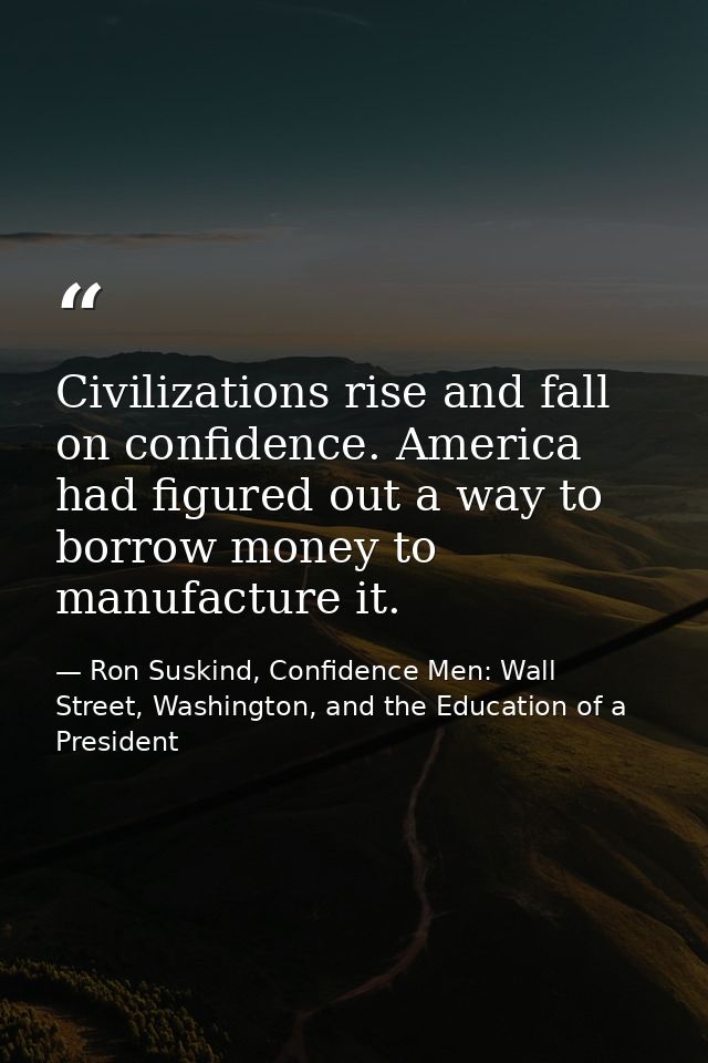 Civilizations rise and fall on confidence. America had figured out a way to borrow money to manufacture it. — Ron Suskind, Confidence Men: Wall Street, Washington, and the Education of a President