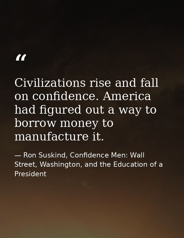 Civilizations rise and fall on confidence. America had figured out a way to borrow money to manufacture it. — Ron Suskind, Confidence Men: Wall Street, Washington, and the Education of a President