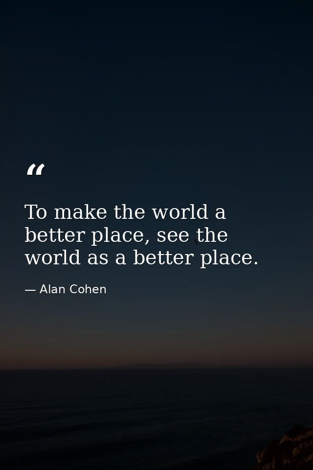To make the world a better place, see the world as a better place. — Alan Cohen
