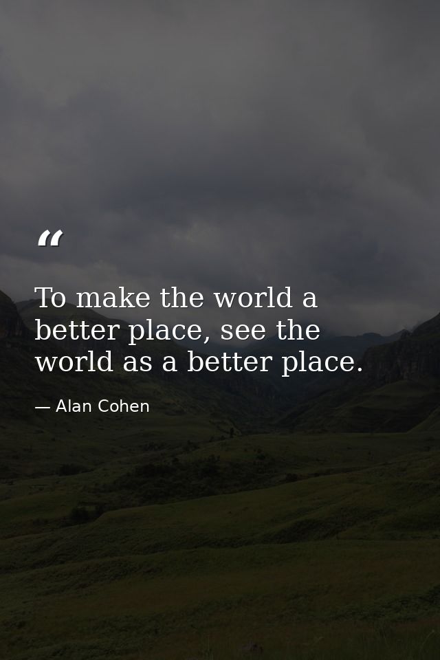 To make the world a better place, see the world as a better place. — Alan Cohen